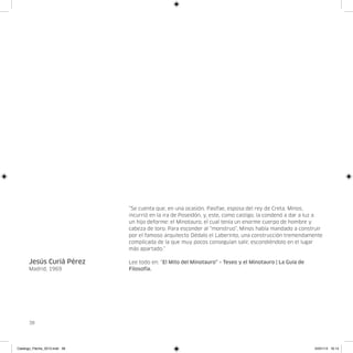 “Se cuenta que, en una ocasión, Pasifae, esposa del rey de Creta, Minos,
                               incurrió en la ira de Poseidón, y, este, como castigo, la condenó a dar a luz a
                               un hijo deforme: el Minotauro, el cual tenía un enorme cuerpo de hombre y
                               cabeza de toro. Para esconder al “monstruo”, Minos había mandado a construir
                               por el famoso arquitecto Dédalo el Laberinto, una construcción tremendamente
                               complicada de la que muy pocos conseguían salir, escondiéndolo en el lugar
                               más apartado.”

      Jesús Curiá Pérez        Lee todo en: “El Mito del Minotauro” – Teseo y el Minotauro | La Guía de
      Madrid, 1969             Filosofía.




      38




Catalogo_Flecha_2013.indd 38                                                                              24/01/13 16:14
 