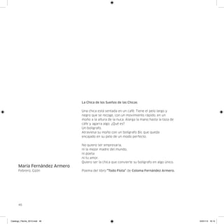La Chica de los Sueños de las Chicas

                               Una chica está sentada en un café. Tiene el pelo largo y
                               negro que se recoge, con un movimiento rápido, en un
                               moño a la altura de la nuca. Alarga la mano hasta la taza de
                               cáfe y agarra algo. ¿Qué es?
                               Un bolígrafo.
                               Atraviesa su moño con un bolígrafo Bic que queda
                               encajado en su pelo de un modo perfecto.

                               No quiero ser empresaria,
                               ni la mejor madre del mundo,
                               ni poeta
                               ni tu amor.
                               Quiero ser la chica que convierte su bolígrafo en algo único.
      María Fernández Armero
      Febrero, Gijón           Poema del libro “Todo Flota” de Coloma Fernández Armero.




      46




Catalogo_Flecha_2013.indd 46                                                                   24/01/13 16:14
 