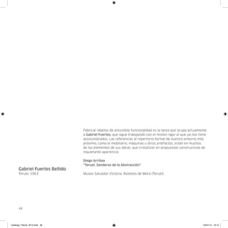 Fabricar objetos de previsible funcionalidad es la tarea que ocupa actualmente
                                a Gabriel Fuertes, que sigue trabajando con el mismo rigor al que ya nos tiene
                                acostumbrados. Las referencias al repertorio formal de nuestro entorno más
                                próximo, como el mobiliario, máquinas u otros artefactos, están en muchos
                                de los elementos de sus obras, que cristalizan en propuestas constructivas de
                                inquietante apariencia.

                                Diego Arribas
                                “Teruel. Senderos de la Abstracción”
      Gabriel Fuertes Bellido
      Teruel, 1963              Museo Salvador Victoria. Rubielos de Mora (Teruel).




      48




Catalogo_Flecha_2013.indd 48                                                                               24/01/13 16:14
 