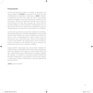 Presentación

      Un año más tenemos el placer y el honor de presentar una
      nueva edición de FLECHA, la decana de las ferias de arte
      contémporáneo madrileñas simultáneas a ARCO. Creemos
      y esperamos que tras cinco años de crisis y vacas flacas
      habremos llegado al punto de inflexión del cambio de ciclo
      económico. Creemos y esperamos también que los graves
      inconvenientes de todo tipo causados por estos años de
      recesión tengan un reverso luminoso haciéndonos tocar un
      poco más la tierra en el sentido de la realidad de lo que en
      verdad importa en la vida, que no solo de pan vive el hombre.

      Un año más nos hacemos conscientes también del extraño y
      maravilloso papel que los artistas desempeñan en la sociedad
      siendo como sensores de cosas invisibles que flotan por
      ahí en el eter y haciéndonos ver, tanto a veces lo que no
      quisieramos ver y ellos denuncian, como la cara amable de
      la vida, como también nos pueden guiar a otros mundos en
      lo que no siempre es una evasión sino por el contrario un
      enfrentarse con la única y auténtica realidad.

      Luego también suele pasar que varios están tratando los
      mismos temas o problemática. Otros años hubo coincidencias
      como por ejemplo con el agua y lo que sucede dentro de
      ella... éste tenemos varias coincidencias, los cristales y espejos
      por ejemplo… o la botánica. La escultura también tendrá una
      presencia importante en esta edición 22 de los dos patitos
      y luego como siempre mantenemos la apuesta apasionada
      por ¡La Pintura!

      Jaelius, enero de 2013




                                                                              5




Catalogo_Flecha_2013.indd 5                                                24/01/13 16:13
 