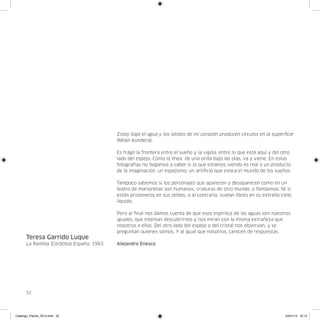 Estoy bajo el agua y los latidos de mi corazón producen círculos en la superficie
                                         (Milan Kundera).

                                         Es frágil la frontera entre el sueño y la vigilia, entre lo que está aquí y del otro
                                         lado del espejo. Como la línea de una orilla bajo las olas, va y viene. En estas
                                         fotografías no llegamos a saber si lo que estamos viendo es real o un producto
                                         de la imaginación, un espejismo, un artificio que evoca el mundo de los sueños.

                                         Tampoco sabemos si los personajes que aparecen y desaparecen como en un
                                         teatro de marionetas son humanos, criaturas de otro mundo, o fantasmas. Ni si
                                         están prisioneros en sus celdas, o al contrario, vuelan libres en su extraño cielo
                                         líquido.

                                         Pero al final nos damos cuenta de que esos espíritus de las aguas son nuestros
                                         iguales, que intentan descubrirnos y nos miran con la misma extrañeza que
                                         nosotros a ellos. Del otro lado del espejo o del cristal nos observan, y se
                                         preguntan quienes somos. Y al igual que nosotros, carecen de respuestas.
      Teresa Garrido Luque
      La Rambla (Córdoba) España, 1963   Alejandro Enesco




      52




Catalogo_Flecha_2013.indd 52                                                                                              24/01/13 16:14
 