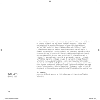 Ampliamente demostrado por su trabajo de los últimos años, Larra no aborda
                               los cuerpos invisibles que impulsan la economía moderna y los desafíos
                               simultáneos del multiculturalismo desde una perspectiva postmoderna,
                               sino más bien, él historiza nuestro presente dentro de un ámbito amplio
                               e impresionante. Mientras algunos argumentan que los cuerpos negros y
                               morenos que inmigran a España hoy en día son asalariados voluntarios, Larra
                               en cambio inscribe su situación en una narrativa más extensa que entrelaza
                               la economía española desde el siglo dieciocho con la miseria humana y el
                               trabajo indocumentado y no gratuito y se ocupa de las imágenes y lenguajes
                               del Atlántico Negro. Sin embargo, en lugar de representaciones gráficas del
                               sufrimiento humano, Larra nos obliga a contemplar máquinas no tripuladas y
                               espacios de migración forzada. El más grande de estos espacios, el iconográfico
                               barco negrero del Atlántico, tanto vehículo del capitalismo como nave de carga
                               humana, enmarca toda su obra. De esta manera, Larra hace visible un capítulo
                               invisible de la historia española al vincularlo de forma inextricable al día de hoy.

                               Lisa Surwillo
      Iván Larra               Profesora del Departamento de Cultura Ibérica y Latinoamericana Stanford
      Madrid, 1965             University.




      54




Catalogo_Flecha_2013.indd 54                                                                                  24/01/13 16:14
 