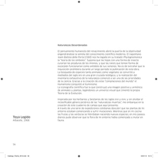 Naturalezas Desordenadas

                               El pensamiento humanista del renacimiento abrió la puerta de la objetividad
                               engendrándose la semilla del conocimiento científico moderno. El napolitano
                               Ioam Batista della Porta (1560) nos ha legado en su tratado Phytognomonica
                               la “teoría de los símbolos”. Suponía que las hojas con una forma de insecto
                               curarían las picaduras de los mismos, y que las raíces que tenían forma de
                               escorpión funcionarían como antídoto de sus venenos. No es de extrañar que la
                               Inquisición prohibiera durante un largo periodo la publicación de esta obra.
                               La búsqueda de especies tanto animales como vegetales se convirtió a
                               mediados del siglo xiv en una gran cruzada teológica, y la realización del
                               inventario exhaustivo de la naturaleza comenzó a ser una de las prioridades
                               de la ciencia. Gracias a la creación de estas “compilaciones del mundo” el
                               Humanismo conquistó al Iluminismo.
                               La iconografía científica fue la que construyó una imagen positiva y armónica
                               de animales y plantas, legándonos un universo visual que cimentó la propia
                               Teoría de la Evolución.

                               Inspirada por los herbarios y bestiarios de los siglos xvi y xvii, y sin olvidar el
                               inclasificable género pictórico de las “naturalezas muertas”, me embarque en la
                               creación de este cuaderno de campo que aquí presento.
                               A través de una serie de expediciones cotidianas descubrí que las plantas de mi
                               entorno estaban comenzando a sufrir mutaciones. Mientras que en mi cocina
                               las frutas y las verduras se hibridaban naciendo nuevas especies; en mis paseos
      Toya Legido              diarios pude observar que la flora de mi entorno había comenzado a mutar en
      Albacete, 1968           fauna.




      56




Catalogo_Flecha_2013.indd 56                                                                                  24/01/13 16:14
 
