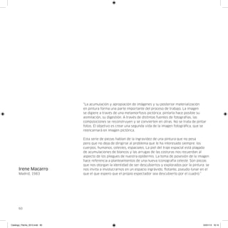 “La acumulación y apropiación de imágenes y su posterior materialización
                               en pintura forma una parte importante del proceso de trabajo. La imagen
                               se digiere a través de una metamorfosis pictórica: pintarla hace posible su
                               asimilación, su digestión. A través de distintas fuentes de fotografías, las
                               composiciones se reconstruyen y se convierten en otras. No se trata de pintar
                               fotos. El objetivo es crear una segunda vida de la imagen fotográfica, que se
                               reencarnará en imagen pictórica.

                               Esta serie de piezas hablan de la ingravidez de una pintura que no pesa
                               pero que no deja de dirigirse al problema que le ha interesado siempre: los
                               cuerpos, humanos, celestes, espaciales. La piel del traje espacial está plagada
                               de acumulaciones de blancos y las arrugas de las costuras nos recuerdan al
                               aspecto de los pliegues de nuestra epidermis. La toma de posesión de la imagen
                               hace referencia a planteamientos de una nueva iconografía celeste. Son piezas
                               que nos otorgan la identidad de ser descubiertos y explorados por la pintura: se
      Irene Macarro            nos invita a involucrarnos en un espacio ingrávido, flotante, pseudo-lunar en el
      Madrid, 1983             que el que espero que el propio espectador sea descubierto por el cuadro.”




      60




Catalogo_Flecha_2013.indd 60                                                                               24/01/13 16:15
 