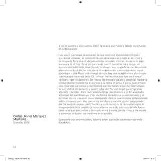 A veces pondría a los cuadros según la música que hubiera estado escuchando
                               en su realización.

                               Hay veces que tengo la sensación de que pinto por impulsos o estertores
                               que duran semanas. Al comienzo de una obra no es así y todo es cerebral y
                               va despacio. Pero según van pasando las sesiones, todo se convierte en algo
                               visceral y la técnica fluye sin que me de cuenta dando forma a lo que, sin
                               darme cuenta del todo, llevo dentro. La imagen que tengo de la obra terminada
                               previamente está ahí, en mi cabeza. Y tengo claro el camino que debo seguir
                               para llegar a ella. Pero sin embargo siempre hay una incertidumbre al principio
                               que hace que no tenga prisa. Es como un miedo a fracasar que dura lo que
                               tardo en coger los pinceles. De pronto me entra excitación y ansiedad porque la
                               inseguridad se transforma en certeza y la calma en prisa. Y ya no quiero hacer
                               otra cosa más que pintar y me molesta que me llamen y que me interrumpan.
                               Ya veo el final del proceso y quiero estar ahí. Por eso tengo que programar
                               sesiones concretas. Para que cada una tenga un comienzo y un fin adaptados
                               al tiempo del que dispongo. Y de esa forma, durante esa sesión me vacío y al
                               terminar no soy capaz de seguir trabajando. Pero si cuando estoy reflexionando
                               sobre el avance, veo algo que no me satisface y mancha el plan programado
                               del día, necesito volver a ello hasta que esté dentro de lo razonable según mi
                               imagen previa de la sesión. La música forma parte de todo esto de una forma
                               catalizadora, organizadora y tranquilizadora a la vez. Me da ritmo, y me ayuda
                               a aumentar la ilusión por meterme en el estudio.
      Carlos Javier Márquez
      Martínez                 Cualquiera que vea mis obras, debería saber que todas nacieron respirando
      Granada, 1976            Rock&Roll...




      64




Catalogo_Flecha_2013.indd 64                                                                               24/01/13 16:15
 