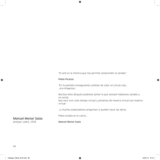 “El arte es la mentira que nos permite comprender la verdad.”

                               Pablo Picasso

                               “En la pantalla conseguíamos cambiar de color un círculo rojo…
                               …era milagroso…

                               Muchos años después podemos pintar lo que siempre habíamos soñado y
                               no existe,
                               Nos tocó vivir este tiempo virtual y pintamos de manera virtual con materia
                               virtual

                               …y muchos espectadores preguntan si pueden tocar las obras.

                               Pablo estaba en lo cierto…
      Manuel Menor Salas
      Andújar (Jaén), 1956     Manuel Menor Salas




      68




Catalogo_Flecha_2013.indd 68                                                                                 24/01/13 16:15
 