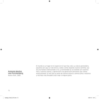 El mundo es un lugar en el espacio en el que hay vida. La vida es perecedera,
                               pasamos por aquí un rato breve y todos vamos dejando nuestra semillita, sea
                               de una manera intencionada o no. La humanidad se va creando con nuestros
      Antonio Muñoz            más y nuestros menos, y generación tras generación pensamos que vamos
      von Furstenberg          evolucionando. El arte que es parte de nuestra esencia, camina junto a nosotros
      Nueva York, 1969         y nos hace mas llevadero este viaje a ninguna parte.




      72




Catalogo_Flecha_2013.indd 72                                                                              24/01/13 16:15
 