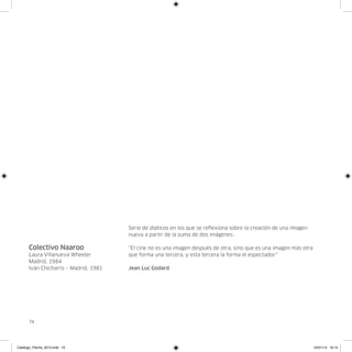 Serie de dípticos en los que se reflexiona sobre la creación de una imagen
                                      nueva a partir de la suma de dos imágenes.

      Colectivo Naaroo                “El cine no es una imagen después de otra, sino que es una imagen más otra
      Laura Villanueva Wheeler        que forma una tercera, y esta tercera la forma el espectador.”
      Madrid, 1984
      Iván Chicharro – Madrid, 1981   Jean Luc Godard




      74




Catalogo_Flecha_2013.indd 74                                                                                       24/01/13 16:15
 
