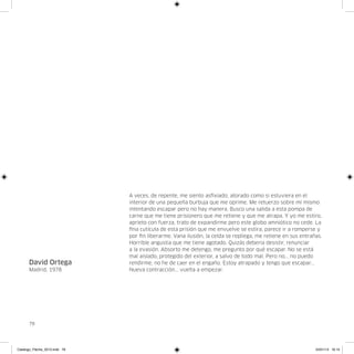 A veces, de repente, me siento asfixiado, atorado como si estuviera en el
                               interior de una pequeña burbuja que me oprime. Me retuerzo sobre mí mismo
                               intentando escapar pero no hay manera. Busco una salida a esta pompa de
                               carne que me tiene prisionero que me retiene y que me atrapa. Y yo me estiro,
                               aprieto con fuerza, trato de expandirme pero este globo amniótico no cede. La
                               fina cutícula de esta prisión que me envuelve se estira, parece ir a romperse y
                               por fin liberarme. Vana ilusión, la celda se repliega, me retiene en sus entrañas.
                               Horrible angustia que me tiene agotado. Quizás debería desistir, renunciar
                               a la evasión. Absorto me detengo, me pregunto por qué escapar. No se está
                               mal aislado, protegido del exterior, a salvo de todo mal. Pero no... no puedo
      David Ortega             rendirme, no he de caer en el engaño. Estoy atrapado y tengo que escapar...
      Madrid, 1978             Nueva contracción... vuelta a empezar.




      78




Catalogo_Flecha_2013.indd 78                                                                                  24/01/13 16:15
 