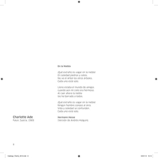 En la Niebla

                              ¡Qué extraño es vagar en la niebla!
                              En soledad piedras y sotos.
                              No ve el árbol los otros árboles.
                              Cada uno está solo.

                              Lleno estaba el mundo de amigos
                              cuando aún mi cielo era hermoso.
                              Al caer ahora la niebla
                              los ha borrado a todos.

                              ¡Qué extraño es vagar en la niebla!
                              Ningún hombre conoce al otro.
                              Vida y soledad se confunden.
                              Cada uno está solo.

      Charlotte Ade           Hermann Hesse
      Falun, Suecia, 1969     (Versión de Andrés Holguín).




      8




Catalogo_Flecha_2013.indd 8                                         24/01/13 16:13
 