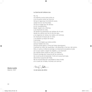 La Sonrisa de la Mona Lisa

                               No, no,
                               no arderéis nunca como ardo yo,
                               ni os licuaréis como me licúo yo.
                               Sé que el agua que me brota es savia,
                               sangre de los ríos fecundos.
                               Sé que el fuego que me abrasa
                               es luz incandescente.
                               Bajad, bajad a los infiernos
                               y os mostraré mi cielo,
                               allí donde los diamantes son pétalos de mi piel,
                               donde los zafiros son los iris de mis ojos,
                               y se engarzan en venas, los rubíes y en arterias.
                               Os mostraré el tesoro de mi reino
                               y no podréis ya dejar de manar,
                               ni de arder.
                               Pero no me digáis que ahora ardéis
                               porque habláis de crisis,
                               porque gritáis goles a ritmo de fútbol dominguero,
                               o porque os créeis de izquierdas, o de derechas, o tal vez, del centro.
                               Pero, si venís al infierno conmigo, os mostraré la escalera al cielo
                               por la que suben y bajan los ángeles, y os mostraré
                               por dónde están unidos el cielo y el infierno.
                               Entrad conmigo por la puerta de las comisuras
                               de la sonrisa de la Gioconda. Y allí os lo susurraré todo.
                               Abriremos la puerta del Todo.
                               Me he encontrado por casualidad la llave tirada
                               en el suelo de la Nada, mirando una sonrisa.




      Ouka Leele
      Madrid, 1957             11 de marzo de 2012




      80




Catalogo_Flecha_2013.indd 80                                                                             24/01/13 16:15
 