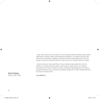 ...Now, more than ever, we witness a much-abused paring of beauty and wealth
                               (high heels, skimpy clothes and expensive jewellery), in evident contrast with
                               the burqa clad woman, flogged or stoned for those same behaviours that the
                               western universe embraces with the “Sex & the City” shrewd, libertine model...

                               ...Ahora, más que nunca asistimos al muy manido emparejamiento entre la
                               belleza y la riqueza (tacones altos, ropa escasa y joyas caras), en evidente
                               contraste con la mujer vestida de burka, azotada o apedreada por los mismos
                               comportamientos que el universo occidental acoge con el hábil modelo libertino
                               de “Sexo en Nueva York”...
      Silvia Papas
      Pádua, Italia, 1969      Luca Beatrice




      82




Catalogo_Flecha_2013.indd 82                                                                             24/01/13 16:16
 