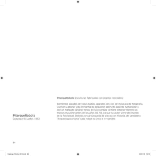 PitarqueRobots (esculturas fabricadas con objetos reciclados)

                                Elementos sacados de viejas radios, aparatos de cine, de música o de fotografía,
                                vuelven a cobrar vida en forma de pequeños seres de aspecto humanoide y
                                con un marcado carácter retro. En sus cuerpos siempre están presentes las
                                marcas más relevantes de los años 40, 50, ya que su autor viene del mundo
      PitarqueRobots            de la Publicidad. Debido a esta búsqueda de piezas con historia, de verdadera
      Guayaquil-Ecuador, 1962   “Arqueología urbana” cada robot es único e irrepetible.




      84




Catalogo_Flecha_2013.indd 84                                                                                24/01/13 16:16
 