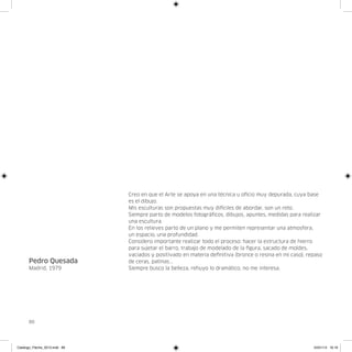 Creo en que el Arte se apoya en una técnica u oficio muy depurada, cuya base
                               es el dibujo.
                               Mis esculturas son propuestas muy dificiles de abordar, son un reto.
                               Siempre parto de modelos fotográficos, dibujos, apuntes, medidas para realizar
                               una escultura.
                               En los relieves parto de un plano y me permiten representar una atmosfera,
                               un espacio, una profundidad.
                               Considero importante realizar todo el proceso: hacer la estructura de hierro
                               para sujetar el barro, trabajo de modelado de la figura, sacado de moldes,
                               vaciados y positivado en materia definitiva (bronce o resina en mi caso), repaso
      Pedro Quesada            de ceras, patinas...
      Madrid, 1979             Siempre busco la belleza, rehuyo lo dramático, no me interesa.




      86




Catalogo_Flecha_2013.indd 86                                                                               24/01/13 16:16
 