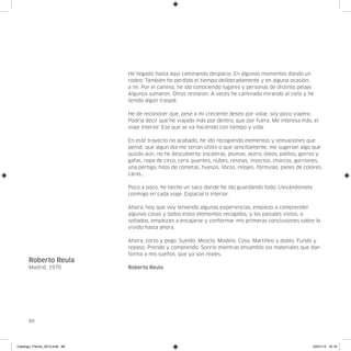 He llegado hasta aquí caminando despacio. En algunos momentos dando un
                               rodeo. También he perdido el tiempo deliberadamente y en alguna ocasión,
                               a mi. Por el camino, he ido conociendo lugares y personas de distinto pelaje.
                               Algunos sumaron. Otros restaron. A veces he caminado mirando al cielo y he
                               tenido algún traspié.

                               He de reconocer que, pese a mi creciente deseo por volar, soy poco viajero.
                               Podría decir que he viajado más por dentro, que por fuera. Me interesa más, el
                               viaje interior. Ese que se va haciendo con tiempo y vida.

                               En este trayecto no acabado, he ido recogiendo elementos y sensaciones que
                               pensé, que algún día me serían útiles o que sencillamente, me sugerían algo que
                               quizás aún, no he descubierto: escaleras, plumas, acero, óleos, palitos, gorros y
                               gafas, ropa de circo, cera, puentes, nubes, resinas, insectos, charcos, gorriones,
                               una pértiga, hilos de cometas, huesos, libros, relojes, fórmulas, pieles de colores,
                               caras…

                               Poco a poco, he hecho un saco donde he ido guardando todo. Llevándomelo
                               conmigo en cada viaje. Espacial o interior.

                               Ahora, hoy que voy teniendo algunas experiencias, empiezo a comprender
                               algunas cosas y todos estos elementos recogidos, y los paisajes vistos, o
                               soñados, empiezan a encajarse y conformar mis primeras conclusiones sobre lo
                               vivido hasta ahora.

                               Ahora, corto y pego. Sueldo. Mezclo. Modelo. Coso. Martilleo y doblo. Fundo y
                               repaso. Prendo y comprendo. Sonrío mientras ensamblo los materiales que dan
                               forma a mis sueños, que ya son reales.
      Roberto Reula
      Madrid, 1970             Roberto Reula




      88




Catalogo_Flecha_2013.indd 88                                                                                   24/01/13 16:16
 