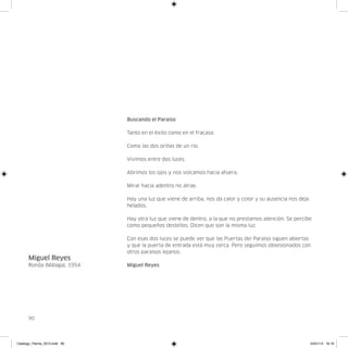Buscando el Paraíso

                               Tanto en el éxito como en el fracaso.

                               Como las dos orillas de un rio.

                               Vivimos entre dos luces.

                               Abrimos los ojos y nos volcamos hacia afuera.

                               Mirar hacia adentro no atrae.

                               Hay una luz que viene de arriba, nos da calor y color y su ausencia nos deja
                               helados.

                               Hay otra luz que viene de dentro, a la que no prestamos atención. Se percibe
                               como pequeños destellos. Dicen que son la misma luz.

                               Con esas dos luces se puede ver que las Puertas del Paraíso siguen abiertas
                               y que la puerta de entrada está muy cerca. Pero seguimos obsesionados con
                               otros paraísos lejanos.
      Miguel Reyes
      Ronda (Málaga), 1954     Miguel Reyes




      90




Catalogo_Flecha_2013.indd 90                                                                                  24/01/13 16:16
 