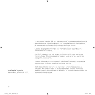 En mis últimos trabajos, que aquí presento, utilizo cajas como representación de
                                       nuestra memoria; sus formas geométricas son una analogía de nuestra razón,
                                       de nuestra consciencia tratando de comprender lo que vemos.

                                       Las cajas desplegadas simbolizan una intención: atrapar recuerdos para
                                       conservarlos en su interior.

                                       Cuando desplegamos una caja vemos sus distintos lados como brazos que
                                       intentan atrapar determinados elementos para luego cerrarse y guardarlos,
                                       protegerlos, conservarlos.

                                       También simbolizan el cuerpo materno, lo femenino, contenedor de vida y de
                                       algunos de sus elementos básicos: el tiempo, el silencio…

                                       Mis trabajos intentan acercarse de una manera sensorial a estas ideas y
                                       conceptos. Allí donde la razón no alcanza a entender, nuestras intuiciones
      Norberto Sayegh                  tienen que ser el camino. Por eso, la geometría (la razón) y el gesto (la intuición)
      Buenos Aires (Argentina), 1955   conviven de forma natural.




      98




Catalogo_Flecha_2013.indd 98                                                                                           24/01/13 16:16
 