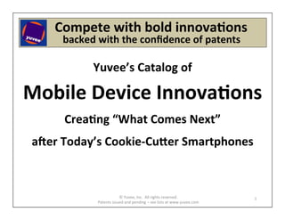  	
  	
  	
  	
  Compete	
  with	
  bold	
  innova6ons	
  
    	
  	
  	
  	
  	
  	
  	
  backed	
  with	
  the	
  conﬁdence	
  of	
  patents	
  
                                                             	
  


                        Yuvee’s	
  Catalog	
  of	
            	
  




Mobile	
  Device	
  Innova6ons	
                              	
  
                                                              	
  



            Crea6ng	
  “What	
  Comes	
  Next”	
              	
  
                                                              	
  



 a?er	
  Today’s	
  Cookie-­‐CuEer	
  Smartphones	
  
                          	
  

                                         ©	
  Yuvee,	
  Inc.	
  	
  All	
  rights	
  reserved.	
                1	
  
                          Patents	
  issued	
  and	
  pending	
  –	
  see	
  lists	
  at	
  www.yuvee.com	
  
 
