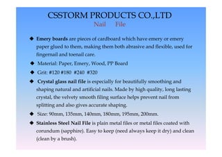 CSSTORM PRODUCTS CO.,LTD
                              Nail      File

 Emery boards are pieces of cardboard which have emery or emery
   paper glued to them, making them both abrasive and flexible, used for
   fingernail and toenail care.
 Material: Paper, Emery, Wood, PP Board
 Grit: #120 #180 #240 #320
 Crystal glass nail file is especially for beautifully smoothing and
   shaping natural and artificial nails. Made by high quality, long lasting
   crystal, the velvety smooth filing surface helps prevent nail from
   splitting and also gives accurate shaping.
 Size: 90mm, 135mm, 140mm, 180mm, 195mm, 200mm.
 Stainless Steel Nail File is plain metal files or metal files coated with
   corundum (sapphire). Easy to keep (need always keep it dry) and clean
   (clean by a brush).
 