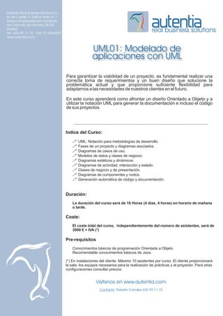 Autentia Real Business Solutions S.L.
Av de Castilla 2, Edificio Italia PL 1
Parque Empresarial San Fernando
San Fernndo de Henares 28730
Madrid
Tel.: 655 99 11 72 - Fax: 91 6566504
                                                                                              real business solutions
www.autentia.com


                                                         UML01: Modelado de
                                                         aplicaciones con UML

                                         Para garantizar la viabilidad de un proyecto, es fundamental realizar una
                                         correcta toma de requerimientos y un buen diseño que solucione la
                                         problemática actual y que proporcione suficiente flexibilidad para
                                         adaptarnos a las necesidades de nuestros clientes en el futuro.

                                         En este curso aprenderá como afrontar un diseño Orientado a Objeto y a
                                         utilizar la notación UML para generar la documentación e incluso el código
                                         de sus proyectos.




                                         Indice del Curso:
                                             ! UML: Notación para metodologías de desarrollo.
                                             ! Fases de un proyecto y diagramas asociados.
                                             ! Diagramas de casos de uso.
                                             ! Modelos de datos y clases de negocio.
                                             ! Diagramas estáticos y dinámicos.
                                             ! Diagramas de actividad, interacción y estado.
                                             ! Clases de negocio y de presentación.
                                             ! Diagramas de componentes y nodos.
                                             ! Generación automática de código y documentación.


                                         Duración:
                                             La duración del curso será de 16 Horas (4 días, 4 horas) en horario de mañana
                                             o tarde.

                                         Coste:
                                             El coste total del curso, independientemente del número de asistentes, será de
                                             3000 € + IVA (*)

                                         Pre-requisitos
                                             Conocimientos básicos de programación Orientada a Objeto.
                                             Recomendable conocimientos básicos de Java.

                                         (*) En instalaciones del cliente. Máximo 10 asistentes por curso. El cliente proporcionará
                                         la sala, los equipos necesarios para la realización de prácticas y el proyector. Para otras
                                         configuraciones consultar precios.


                                                           Visítenos en www.autentia.com
                                                              Contacto: Roberto Canales 655 99 11 72
 