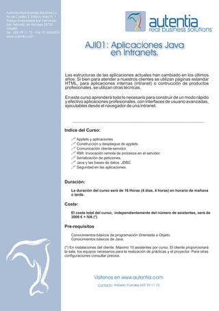 Autentia Real Business Solutions S.L.
Av de Castilla 2, Edificio Italia PL 1
Parque Empresarial San Fernando
San Fernndo de Henares 28730
Madrid
Tel.: 655 99 11 72 - Fax: 91 6566504
                                                                                              real business solutions
www.autentia.com


                                                      AJI01: Aplicaciones Java
                                                             en Intranets.

                                         Las estructuras de las aplicaciones actuales han cambiado en los últimos
                                         años. Si bien para atender a nuestros clientes se utilizan páginas estandar
                                         HTML, para aplicaciones internas (intranet) o contrucción de productos
                                         profesionales, se utilizan otras técnicas.

                                         En este curso aprenderá todo lo necesario para construir de un modo rápido
                                         y efectivo aplicaciones profesionales, con interfaces de usuario avanzadas,
                                         ejecutables desde el navegador de una Intranet.




                                         Indice del Curso:
                                             ! Applets y aplicaciones
                                             ! Construcción y despliegue de applets
                                             ! Comunicación cliente-servidor.
                                             ! RMI: Invocación remota de procesos en el servidor.
                                             ! Serialización de peticiones.
                                             ! Java y las bases de datos: JDBC
                                             ! Seguridad en las aplicaciones.


                                         Duración:
                                             La duración del curso será de 16 Horas (4 días, 4 horas) en horario de mañana
                                             o tarde.

                                         Coste:
                                             El coste total del curso, independientemente del número de asistentes, será de
                                             3000 € + IVA (*)

                                         Pre-requisitos
                                             Conocimientos básicos de programación Orientada a Objeto.
                                             Conocimientos básicos de Java.

                                         (*) En instalaciones del cliente. Máximo 10 asistentes por curso. El cliente proporcionará
                                         la sala, los equipos necesarios para la realización de prácticas y el proyector. Para otras
                                         configuraciones consultar precios.




                                                           Visítenos en www.autentia.com
                                                              Contacto: Roberto Canales 655 99 11 72
 