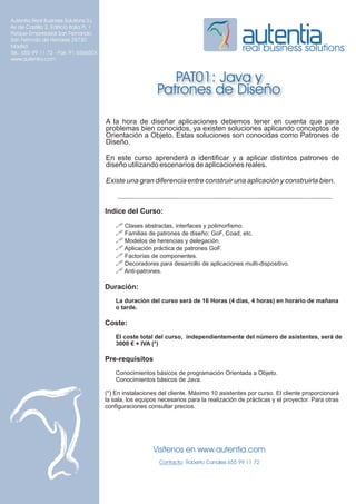 Autentia Real Business Solutions S.L.
Av de Castilla 2, Edificio Italia PL 1
Parque Empresarial San Fernando
San Fernndo de Henares 28730
Madrid
Tel.: 655 99 11 72 - Fax: 91 6566504
                                                                                              real business solutions
www.autentia.com


                                                                PAT01: Java y
                                                             Patrones de Diseño

                                         A la hora de diseñar aplicaciones debemos tener en cuenta que para
                                         problemas bien conocidos, ya existen soluciones aplicando conceptos de
                                         Orientación a Objeto. Estas soluciones son conocidas como Patrones de
                                         Diseño.

                                         En este curso aprenderá a identificar y a aplicar distintos patrones de
                                         diseño utilizando escenarios de aplicaciones reales.

                                         Existe una gran diferencia entre construir una aplicación y construirla bien.



                                         Indice del Curso:
                                             ! Clases abstractas, interfaces y polimorfismo.
                                             ! Familias de patrones de diseño: GoF, Coad, etc.
                                             ! Modelos de herencias y delegación.
                                             ! Aplicación práctica de patrones GoF.
                                             ! Factorías de componentes.
                                             ! Decoradores para desarrollo de aplicaciones multi-dispositivo.
                                             ! Anti-patrones.

                                         Duración:
                                             La duración del curso será de 16 Horas (4 días, 4 horas) en horario de mañana
                                             o tarde.

                                         Coste:
                                             El coste total del curso, independientemente del número de asistentes, será de
                                             3000 € + IVA (*)

                                         Pre-requisitos
                                             Conocimientos básicos de programación Orientada a Objeto.
                                             Conocimientos básicos de Java.

                                         (*) En instalaciones del cliente. Máximo 10 asistentes por curso. El cliente proporcionará
                                         la sala, los equipos necesarios para la realización de prácticas y el proyector. Para otras
                                         configuraciones consultar precios.




                                                           Visítenos en www.autentia.com
                                                              Contacto: Roberto Canales 655 99 11 72
 
