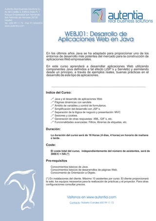 Autentia Real Business Solutions S.L.
Av de Castilla 2, Edificio Italia PL 1
Parque Empresarial San Fernando
San Fernndo de Henares 28730
Madrid
Tel.: 655 99 11 72 - Fax: 91 6566504
                                                                                                real business solutions
www.autentia.com


                                                     WEBJ01: Desarrollo de
                                                   Aplicaciones Web en Java

                                         En los últimos años Java se ha adaptado para proporcionar uno de los
                                         entornos de desarrollo más potentes del mercado para la construcción de
                                         aplicaciones Web empresariales.

                                         En este curso aprenderá a desarrollar aplicaciones Web utilizando
                                         componentes Java definidos a tal efecto (JSP´s y Servlets) y asimilando
                                         desde un principio, a través de ejemplos reales, buenas prácticas en el
                                         desarrollo de este tipo de aplicaciones.




                                         Indice del Curso:
                                             ! Java y el desarrollo de aplicaciones Web
                                             ! Páginas dinámicas con servlets
                                             ! Ámbito de variables y control de formularios.
                                             ! Simplificación del desarrollo con JSP´s.
                                             ! Separación de la lógica de negocio y presentación: MVC
                                             ! Sesiones y cookies.
                                             ! Generación de otras respuestas: XML, GIF´s, etc.
                                             ! Funcionalidades avanzadas: Filtros, librerías de etiquetas, etc.

                                         Duración:
                                             La duración del curso será de 16 Horas (4 días, 4 horas) en horario de mañana
                                             o tarde.

                                         Coste:
                                             El coste total del curso, independientemente del número de asistentes, será de
                                             3000 € + IVA (*)

                                         Pre-requisitos
                                             Conocimientos básicos de Java.
                                             Conocimientos básicos de desararrollos de páginas Web.
                                             Conocimiento de Orientación a Objeto.

                                         (*) En instalaciones del cliente. Máximo 10 asistentes por curso. El cliente proporcionará
                                         la sala, los equipos necesarios para la realización de prácticas y el proyector. Para otras
                                         configuraciones consultar precios.



                                                           Visítenos en www.autentia.com
                                                              Contacto: Roberto Canales 655 99 11 72
 