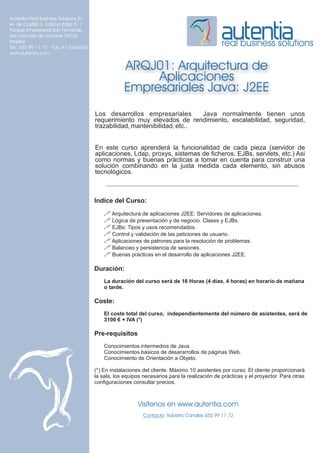Autentia Real Business Solutions S.L.
Av de Castilla 2, Edificio Italia PL 1
Parque Empresarial San Fernando
San Fernndo de Henares 28730
Madrid
Tel.: 655 99 11 72 - Fax: 91 6566504
                                                                                                real business solutions
www.autentia.com


                                                     ARQJ01: Arquitectura de
                                                          Aplicaciones
                                                     Empresariales Java: J2EE
                                         Los desarrollos empresariales       Java normalmente tienen unos
                                         requerimiento muy elevados de rendimiento, escalabilidad, seguridad,
                                         trazabilidad, mantenibilidad, etc..


                                         En este curso aprenderá la funcionalidad de cada pieza (servidor de
                                         aplicaciones, Ldap, proxys, sistemas de ficheros, EJBs, servlets, etc.) Asi
                                         como normas y buenas prácticas a tomar en cuenta para construir una
                                         solución combinando en la justa medida cada elemento, sin abusos
                                         tecnológicos.



                                         Indice del Curso:
                                             ! Arquitectura de aplicaciones J2EE: Servidores de aplicaciones.
                                             ! Lógica de presentación y de negocio. Clases y EJBs.
                                             ! EJBs: Tipos y usos recomendados.
                                             ! Control y validación de las peticiones de usuario.
                                             ! Aplicaciones de patrones para la resolución de problemas.
                                             ! Balanceo y persistencia de sesiones.
                                             ! Buenas prácticas en el desarrollo de aplicaciones J2EE.

                                         Duración:
                                             La duración del curso será de 16 Horas (4 días, 4 horas) en horario de mañana
                                             o tarde.

                                         Coste:
                                             El coste total del curso, independientemente del número de asistentes, será de
                                             3100 € + IVA (*)

                                         Pre-requisitos
                                             Conocimientos intermedios de Java.
                                             Conocimientos básicos de desararrollos de páginas Web.
                                             Conocimiento de Orientación a Objeto.

                                         (*) En instalaciones del cliente. Máximo 10 asistentes por curso. El cliente proporcionará
                                         la sala, los equipos necesarios para la realización de prácticas y el proyector. Para otras
                                         configuraciones consultar precios.



                                                           Visítenos en www.autentia.com
                                                              Contacto: Roberto Canales 655 99 11 72
 