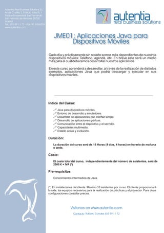 Autentia Real Business Solutions S.L.
Av de Castilla 2, Edificio Italia PL 1
Parque Empresarial San Fernando
San Fernndo de Henares 28730
Madrid
Tel.: 655 99 11 72 - Fax: 91 6566504
                                                                                                real business solutions
www.autentia.com


                                             JME01: Aplicaciones Java para
                                                  Dispositivos Móviles
                                         Cada día y prácticamente sin notarlo somos más dependientes de nuestros
                                         dispositivos móviles: Teléfono, agenda, etc. En breve éste será un medio
                                         más para el cual deberemos desarrollar nuestros aplicativos.

                                         En este curso aprenderá a desarrollar, a través de la realización de distintos
                                         ejemplos, aplicaciones Java que podrá descargar y ejecutar en sus
                                         dispositivos móviles.




                                         Indice del Curso:
                                             ! Java para dispositivos móviles.
                                             ! Entorno de desarrollo y emuladores.
                                             ! Desarrollo de aplicaciones con interfaz simple.
                                             ! Desarrollo de aplicaciones gráficas.
                                             ! Comunicación entre el dispositivo y el servidor.
                                             ! Capacidades multimedia.
                                             ! Estado actual y evolución.

                                         Duración:
                                             La duración del curso será de 16 Horas (4 días, 4 horas) en horario de mañana
                                             o tarde.

                                         Coste:
                                             El coste total del curso, independientemente del número de asistentes, será de
                                             2500 € + IVA (*)

                                         Pre-requisitos
                                             Conocimientos intermedios de Java.


                                         (*) En instalaciones del cliente. Máximo 10 asistentes por curso. El cliente proporcionará
                                         la sala, los equipos necesarios para la realización de prácticas y el proyector. Para otras
                                         configuraciones consultar precios.




                                                           Visítenos en www.autentia.com
                                                              Contacto: Roberto Canales 655 99 11 72
 