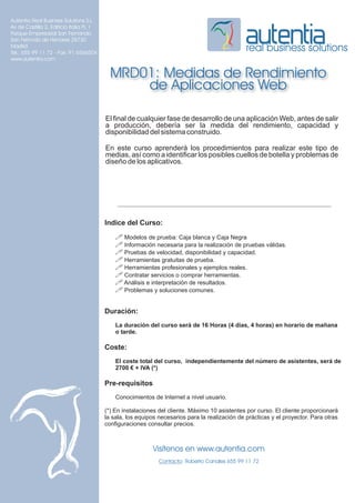 Autentia Real Business Solutions S.L.
Av de Castilla 2, Edificio Italia PL 1
Parque Empresarial San Fernando
San Fernndo de Henares 28730
Madrid
Tel.: 655 99 11 72 - Fax: 91 6566504
                                                                                                real business solutions
www.autentia.com


                                           MRD01: Medidas de Rendimiento
                                               de Aplicaciones Web

                                         El final de cualquier fase de desarrollo de una aplicación Web, antes de salir
                                         a producción, debería ser la medida del rendimiento, capacidad y
                                         disponibilidad del sistema construido.

                                         En este curso aprenderá los procedimientos para realizar este tipo de
                                         medias, así como a identificar los posibles cuellos de botella y problemas de
                                         diseño de los aplicativos.




                                         Indice del Curso:
                                             ! Modelos de prueba: Caja blanca y Caja Negra
                                             ! Información necesaria para la realización de pruebas válidas.
                                             ! Pruebas de velocidad, disponibilidad y capacidad.
                                             ! Herramientas gratuitas de prueba.
                                             ! Herramientas profesionales y ejemplos reales.
                                             ! Contratar servicios o comprar herramientas.
                                             ! Análisis e interpretación de resultados.
                                             ! Problemas y soluciones comunes.

                                         Duración:
                                             La duración del curso será de 16 Horas (4 días, 4 horas) en horario de mañana
                                             o tarde.

                                         Coste:
                                             El coste total del curso, independientemente del número de asistentes, será de
                                             2700 € + IVA (*)

                                         Pre-requisitos
                                             Conocimientos de Internet a nivel usuario.

                                         (*) En instalaciones del cliente. Máximo 10 asistentes por curso. El cliente proporcionará
                                         la sala, los equipos necesarios para la realización de prácticas y el proyector. Para otras
                                         configuraciones consultar precios.



                                                           Visítenos en www.autentia.com
                                                              Contacto: Roberto Canales 655 99 11 72
 