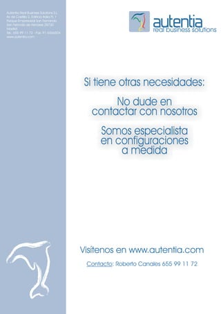 Autentia Real Business Solutions S.L.
Av de Castilla 2, Edificio Italia PL 1
Parque Empresarial San Fernando
San Fernndo de Henares 28730
Madrid
Tel.: 655 99 11 72 - Fax: 91 6566504
                                                                real business solutions
www.autentia.com




                                         Si tiene otras necesidades:
                                                No dude en
                                           contactar con nosotros
                                              Somos especialista
                                              en configuraciones
                                                  a medida




                                         Visítenos en www.autentia.com
                                          Contacto: Roberto Canales 655 99 11 72
 