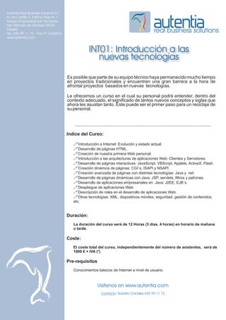 Autentia Real Business Solutions S.L.
Av de Castilla 2, Edificio Italia PL 1
Parque Empresarial San Fernando
San Fernndo de Henares 28730
Madrid
Tel.: 655 99 11 72 - Fax: 91 6566504
                                                                                           real business solutions
www.autentia.com


                                                     INT01: Introducción a las
                                                        nuevas tecnologías

                                         Es posible que parte de su equipo técnico haya permanecido mucho tiempo
                                         en proyectos tradicionales y encuentren una gran barrera a la hora de
                                         afrontar proyectos basados en nuevas tecnologías.

                                         Le ofrecemos un curso en el cual su personal podrá entender, dentro del
                                         contexto adecuado, el significado de tantos nuevos conceptos y siglas que
                                         ahora les asustan tanto. Este puede ser el primer paso para un reciclaje de
                                         su personal.




                                         Indice del Curso:

                                            !Introducción a Internet: Evolución y estado actual.
                                            !Desarrollo de páginas HTML.
                                            !Creación de nuestra primera Web personal.
                                            !Introducción a las arquitecturas de aplicaciones Web: Clientes y Servidores.
                                            !Desarrollo de páginas interactivas: JavaScript, VBScript, Applets, ActiveX, Flash.
                                            !Creación dinámica de páginas: CGI´s, ISAPI y NSAPI.
                                            !Creación avanzada de páginas con distintas tecnologías: Java y .net.
                                            !Desarrollo de páginas dinámicas con Java: JSP, servlets, filtros y patrones.
                                            !Desarrollo de aplicaciones empresariales en Java: J2EE, EJB´s.
                                            !Despliegue de aplicaciones Web.
                                            !Descripción de roles en el desarrollo de aplicaciones Web.
                                            !Otras tecnologías: XML, dispositivos móviles, seguridad, gestión de contenidos,
                                            etc.


                                         Duración:
                                            La duración del curso será de 12 Horas (3 días, 4 horas) en horario de mañana
                                            o tarde.

                                         Coste:
                                            El coste total del curso, independientemente del número de asistentes, será de
                                            1800 € + IVA (*)

                                         Pre-requisitos
                                            Conocimientos básicos de Internet a nivel de usuario.



                                                          Visítenos en www.autentia.com
                                                            Contacto: Roberto Canales 655 99 11 72
 