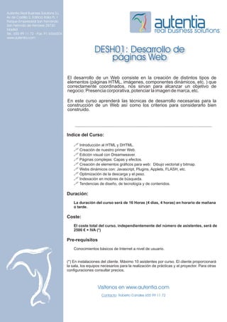 Autentia Real Business Solutions S.L.
Av de Castilla 2, Edificio Italia PL 1
Parque Empresarial San Fernando
San Fernndo de Henares 28730
Madrid
Tel.: 655 99 11 72 - Fax: 91 6566504
                                                                                              real business solutions
www.autentia.com


                                                         DESH01: Desarrollo de
                                                             páginas Web

                                         El desarrollo de un Web consiste en la creación de distintos tipos de
                                         elementos (páginas HTML, imágenes, componentes dinámicos, etc. ) que
                                         correctamente coordinados, nos sirvan para alcanzar un objetivo de
                                         negocio: Presencia corporativa, potenciar la imagen de marca, etc.

                                         En este curso aprenderá las técnicas de desarrollo necesarias para la
                                         construcción de un Web así como los criterios para considerarlo bien
                                         construido.




                                         Indice del Curso:

                                             ! Introducción al HTML y DHTML.
                                             ! Creación de nuestro primer Web.
                                             ! Edición visual con Dreamweaver.
                                             ! Páginas complejas: Capas y efectos.
                                             ! Creación de elementos gráficos para web: Dibujo vectorial y bitmap.
                                             ! Webs dinámicos con: Javascript, Plugins, Applets, FLASH, etc.
                                             ! Optimización de la descarga y el peso.
                                             ! Indexación en motores de búsqueda.
                                             ! Tendencias de diseño, de tecnología y de contenidos.

                                         Duración:
                                             La duración del curso será de 16 Horas (4 días, 4 horas) en horario de mañana
                                             o tarde.

                                         Coste:
                                             El coste total del curso, independientemente del número de asistentes, será de
                                             2500 € + IVA (*)

                                         Pre-requisitos
                                             Conocimientos básicos de Internet a nivel de usuario.


                                         (*) En instalaciones del cliente. Máximo 10 asistentes por curso. El cliente proporcionará
                                         la sala, los equipos necesarios para la realización de prácticas y el proyector. Para otras
                                         configuraciones consultar precios.



                                                           Visítenos en www.autentia.com
                                                              Contacto: Roberto Canales 655 99 11 72
 