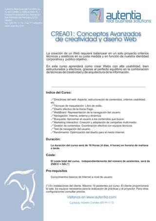 Autentia Real Business Solutions S.L.
Av de Castilla 2, Edificio Italia PL 1
Parque Empresarial San Fernando
San Fernndo de Henares 28730
Madrid
Tel.: 655 99 11 72 - Fax: 91 6566504
                                                                                              real business solutions
www.autentia.com


                                             CREA01: Conceptos Avanzados
                                              de creatividad y diseño Web

                                         La creación de un Web requiere balancear en un solo proyecto criterios
                                         técnicos y estéticos en su justa medida y en función de nuestra identidad
                                         corporativa y público objetivo.

                                         En este curso aprenderá como crear Webs con alta usabilidad, bien
                                         estructurados y efectivos, gracias al perfecto equilibrio en la combinación
                                         de técnicas de creatividad y de arquitectura de la información.




                                         Indice del Curso:

                                             !Directrices del web: Aspecto, estructuración de contenidos, criterios usabilidad,
                                             etc.
                                             !Técnicas de maquetación: Libro de estilo.
                                             !Diseño efectivo de la Home Page.
                                             !WebBoard: Representación de la navegación del usuario.
                                             !Navegación: Interna, externa y dinámica.
                                             !Búsqueda: Aproximar al usuario a los contenidos que busca.
                                             !Marketing interactivo: Creación y adaptación de campañas multi-medio.
                                             !Gestión de contenidos: Coordinación efectiva con equipos técnicos.
                                             !Test de navegación del usuario.
                                             !Rendimiento: Optimización del diseño para el medio Internet.

                                         Duración:
                                             La duración del curso será de 16 Horas (4 días, 4 horas) en horario de mañana
                                             o tarde.

                                         Coste:
                                             El coste total del curso, independientemente del número de asistentes, será de
                                             2500 € + IVA (*)

                                         Pre-requisitos
                                             Conocimientos básicos de Internet a nivel de usuario.


                                         (*) En instalaciones del cliente. Máximo 10 asistentes por curso. El cliente proporcionará
                                         la sala, los equipos necesarios para la realización de prácticas y el proyector. Para otras
                                         configuraciones consultar precios.

                                                           Visítenos en www.autentia.com
                                                              Contacto: Roberto Canales 655 99 11 72
 