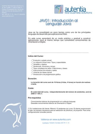 Autentia Real Business Solutions S.L.
Av de Castilla 2, Edificio Italia PL 1
Parque Empresarial San Fernando
San Fernndo de Henares 28730
Madrid
Tel.: 655 99 11 72 - Fax: 91 6566504
                                                                                              real business solutions
www.autentia.com


                                                         JAV01: Introducción al
                                                            Lenguaje Java

                                         Java se ha consolidado en poco tiempo como uno de los principales
                                         lenguajes de desarrollo para aplicaciones Web.

                                         En este curso aprenderá de un modo práctico y gradual a construir
                                         aplicaciones Java al mismo tiempo que consolidará conocimientos de
                                         Orientación a Objeto.




                                         Indice del Curso:

                                             ! Evolución y estado actual.
                                             ! La máquina Virtual Java: Tipos y capacidades.
                                             ! Variables y objetos.
                                             ! Sentencias, funciones y arrays.
                                             ! Tipos complejos de datos: Colecciones y clases.
                                             ! Instrucciones de entrada y salida.
                                             ! Librerías de clases típicas.
                                             ! Introducción a la programación gráfica.

                                         Duración:
                                             La duración del curso será de 16 Horas (4 días, 4 horas) en horario de mañana
                                             o tarde.

                                         Coste:
                                             El coste total del curso, independientemente del número de asistentes, será de
                                             2500 € + IVA (*)

                                         Pre-requisitos
                                             Conocimientos básicos de programación en cualquier lenguaje.
                                             Deseable conocimientos básicos de Orientación a Objeto.


                                         (*) En instalaciones del cliente. Máximo 10 asistentes por curso. El cliente proporcionará
                                         la sala, los equipos necesarios para la realización de prácticas y el proyector. Para otras
                                         configuraciones consultar precios.



                                                           Visítenos en www.autentia.com
                                                              Contacto: Roberto Canales 655 99 11 72
 