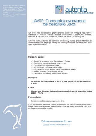 Autentia Real Business Solutions S.L.
Av de Castilla 2, Edificio Italia PL 1
Parque Empresarial San Fernando
San Fernndo de Henares 28730
Madrid
Tel.: 655 99 11 72 - Fax: 91 6566504
                                                                                              real business solutions
www.autentia.com


                                               JAV02: Conceptos avanzados
                                                    de desarrollo Java

                                         En todas las aplicaciones profesionales, desde el principio nos vemos
                                         forzados a realizar ciertas labores avanzadas: Control de errores,
                                         comunicación con otras máquinas, tareas paralelas (multi-hilo), etc.

                                         En este curso, a través de ejemplos prácticos y reales, profundizará en el
                                         conocimiento del lenguaje Java y de sus capacidades para resolver este
                                         tipo de problemáticas.




                                         Indice del Curso:

                                             ! Gestión de errores en Java: Excepciónes y Trazas.
                                             ! Creación de nuevas familias de excepciones.
                                             ! Programación concurrente en Java.
                                             ! Sincronización, bloqueo e interbloqueo.
                                             ! Programación de aplicaciones cliente y servidor de Sockets.
                                             ! Sockets multicast y su aplicación práctica.
                                             ! Creación de un cliente y servidor Web en Java.

                                         Duración:
                                             La duración del curso será de 16 Horas (4 días, 4 horas) en horario de mañana
                                             o tarde.

                                         Coste:
                                             El coste total del curso, independientemente del número de asistentes, será de
                                             2800 € + IVA (*)

                                         Pre-requisitos
                                             Conocimientos básicos de programación Java.

                                         (*) En instalaciones del cliente. Máximo 10 asistentes por curso. El cliente proporcionará
                                         la sala, los equipos necesarios para la realización de prácticas y el proyector. Para otras
                                         configuraciones consultar precios.




                                                           Visítenos en www.autentia.com
                                                              Contacto: Roberto Canales 655 99 11 72
 