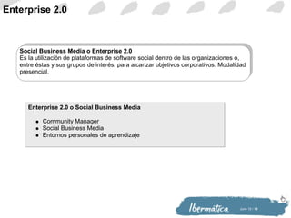 Enterprise 2.0 Enterprise 2.0 o Social Business Media Community Manager Social Business Media Entornos personales de aprendizaje Social Business Media o Enterprise 2.0 Es la utilización de plataformas de software social dentro de las organizaciones o, entre éstas y sus grupos de interés, para alcanzar objetivos corporativos. Modalidad presencial. 