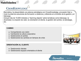 Habilidades CAMBIO Compartiendo una visión Cambiando la cultura corporativa Gestionando el cambio Gestionando los cambios en tiempos de crisis ORIENTACIÓN AL CLIENTE Gestionando clientes Gestionando equipos orientados al cliente Ibermática, ha desarrollado una alianza estratégica con CrossKnowledge, proveedor líder a nivel mundial de soluciones de formación a distancia y referente en el ámbito de la gestión y el liderazgo. Incluye más de 10,000 módulos o “learning objects” sobre temáticas como liderazgo, la diversidad, la creación de valor, la orientación al cliente, la gestión del cambio, la estrategia, etc. 