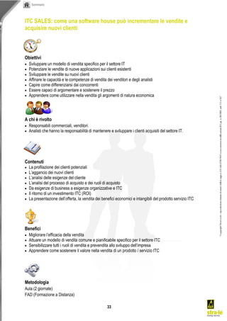 Sommario




ITC SALES: come una software house può incrementare le vendite e
acquisire nuovi clienti



Obiettivi
   Sviluppare un modello di vendita specifico per il settore IT
   Potenziare le vendite di nuove applicazioni sui clienti esistenti
   Sviluppare le vendite su nuovi clienti
   Affinare le capacità e le competenze di vendita dei venditori e degli analisti
   Capire come differenziarsi dai concorrenti
   Essere capaci di argomentare e sostenere il prezzo
   Apprendere come utilizzare nella vendita gli argomenti di natura economica




A chi è rivolto
   Responsabili commerciali, venditori.
   Analisti che hanno la responsabilità di mantenere e sviluppare i clienti acquisiti del settore IT.




Contenuti
   La profilazione dei clienti potenziali
   L’aggancio  dei  nuovi  clienti
   L’analisi  delle  esigenze  del  cliente
   L’analisi  del  processo  di  acquisto  e  dei  ruoli  di  acquisto
   Da esigenze di business a esigenze organizzative e ITC
   Il ritorno di un investimento ITC (ROI)
   La  presentazione  dell’offerta,  la  vendita  dei  benefici  economici  e  intangibili  del  prodotto  servizio  ITC




Benefici
   Migliorare  l’efficacia  della  vendita
   Attuare un modello di vendita comune e pianificabile specifico per il settore ITC
   Sensibilizzare  tutti  i  ruoli  di  vendita  e  prevendita  allo  sviluppo  dell’impresa
   Apprendere come sostenere il valore nella vendita di un prodotto / servizio ITC




Metodologia
Aula (2 giornate)
FAD (Formazione a Distanza)

                                                            33
 