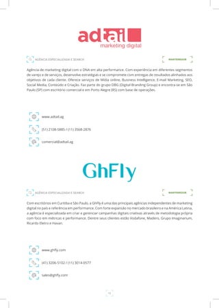 12
Agência de marketing digital com o DNA em alta performance. Com experiência em diferentes segmentos
de varejo e de serviços, desenvolve estratégias e se compromete com entregas de resultados alinhados aos
objetivos de cada cliente. Oferece serviços de Mídia online, Business Intelligence, E-mail Marketing, SEO,
Social Media, Conteúdo e Criação. Faz parte do grupo DBG (Digital Branding Group) e encontra-se em São
Paulo (SP) com escritório comercial e em Porto Alegre (RS) com base de operações.
www.adtail.ag
AGÊNCIA ESPECIALIZADA E SEARCH
(51) 2108-5885 / (11) 3568-2876
comercial@adtail.ag
MANTENEDOR
Com escritórios em Curitiba e São Paulo, a GhFly é uma das principais agências independentes de marketing
digital no país e referência em performance. Com forte expansão no mercado brasileiro e na América Latina,
a agência é especializada em criar e gerenciar campanhas digitais criativas através de metodologia própria
com foco em métricas e performance. Dentre seus clientes estão Vodafone, Madero, Grupo Imaginarium,
Ricardo Eletro e Havan.
www.ghfly.com
(41) 3206-5102 / (11) 3014-0577
sales@ghfly.com
MANTENEDORAGÊNCIA ESPECIALIZADA E SEARCH
 