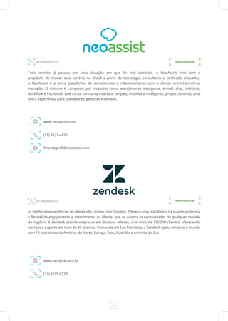 13
Todo mundo já passou por uma situação em que foi mal atendido. A NeoAssist vem com o
propósito de mudar esse cenário no Brasil a partir de tecnologia, consultoria e conteúdo educativo.
A NeoAssist é a única plataforma de atendimento e relacionamento com o cliente omnichannel no
mercado. O sistema é composto por módulos como atendimento inteligente, e-mail, chat, telefonia,
workflow e Facebook, que conta com uma interface simples, intuitiva e inteligente, proporcionando uma
única experiência para operadores, gestores e clientes.
www.neoassist.com
ATENDIMENTO
(11) 3323-4455
fmontagnoli@neoassist.com
MANTENEDOR
As melhores experiências do cliente são criadas com Zendesk. Oferece uma plataforma na nuvem poderosa
e flexível de engajamento e atendimento ao cliente, que se adapta às necessidades de qualquer modelo
de negócio. A Zendesk atende empresas em diversos setores, com mais de 130.000 clientes, oferecendo
serviços e suporte em mais de 30 idiomas. Com sede em San Francisco, a Zendesk opera em todo o mundo
com 16 escritórios na América do Norte, Europa, Ásia, Austrália e América do Sul.
www.zendesk.com.br
(11) 3195-8723
MANTENEDORATENDIMENTO
 