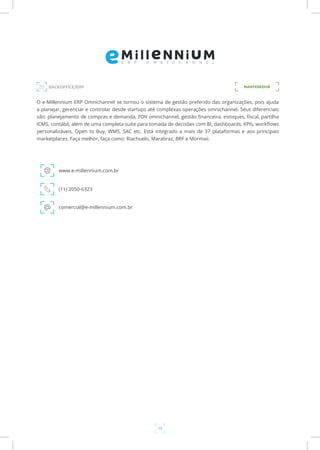 15
BACKOFFICE/ERP MANTENEDOR
O e-Millennium ERP Omnichannel se tornou o sistema de gestão preferido das organizações, pois ajuda
a planejar, gerenciar e controlar desde startups até complexas operações omnichannel. Seus diferenciais
são: planejamento de compras e demanda, PDV omnichannel, gestão financeira, estoques, fiscal, partilha
ICMS, contábil, além de uma completa suíte para tomada de decisões com BI, dashboards, KPIs, workflows
personalizáveis, Open to Buy, WMS, SAC etc. Está integrado a mais de 37 plataformas e aos principais
marketplaces. Faça melhor, faça como: Riachuelo, Marabraz, BRF e Mormaii.
www.e-millennium.com.br
(11) 2050-6323
comercial@e-millennium.com.br
 