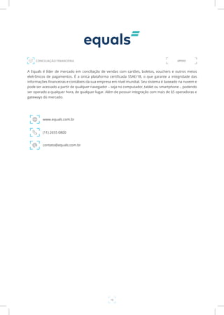 16
A Equals é líder de mercado em conciliação de vendas com cartões, boletos, vouchers e outros meios
eletrônicos de pagamentos. É a única plataforma certificada SSAE/18, o que garante a integridade das
informações financeiras e contábeis da sua empresa em nível mundial. Seu sistema é baseado na nuvem e
pode ser acessado a partir de qualquer navegador – seja no computador, tablet ou smartphone -, podendo
ser operado a qualquer hora, de qualquer lugar. Além de possuir integração com mais de 65 operadoras e
gateways do mercado.
www.equals.com.br
CONCILIAÇÃO FINANCEIRA
(11) 2655 0800
contato@equals.com.br
APOIO
 