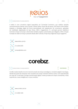 17
A Itelios é uma consultoria digital especialista em Connected Commerce, que viabiliza soluções
omnichannel para clientes como Lacoste, L’Óreal, Gafisa, Grupo Pão de Açúcar, SPC Brasil e Saint Gobain.
Implanta a estratégia digital de forma personalizada com plataformas de e-commerce, aplicações
de mobilidade, digitalização de lojas físicas, CRM e engajamento. É o principal parceiro Salesforce
Commerce Cloud na Europa e desenvolve também projetos customizados para Magento, VTEX e Drupal.
Fundada em 2003 na França e presente desde 2007 no Brasil, é hoje braço digital do Grupo Capgemini.
www.itelios.com.br
CONSULTORIA E PLANEJAMENTO
(11) 2504-3470
contato@itelios.com
APOIO
CoreBiz resolve desafios de omni-channel, através de serviços estratégicos, consultoria digital e tecnologia.
Atende boa parte das empresas mais inovadoras do varejo no Brasil e América Latina. Com especialização
em mais de 15 mercados. Entrega transformação digital, criando jornadas de compra consistentes, novas
experiências, novas inteligências e novas conexões.
www.corebiz.com.br
(11) 3090-1039
MANTENEDORCONSULTORIA E PLANEJAMENTO
 