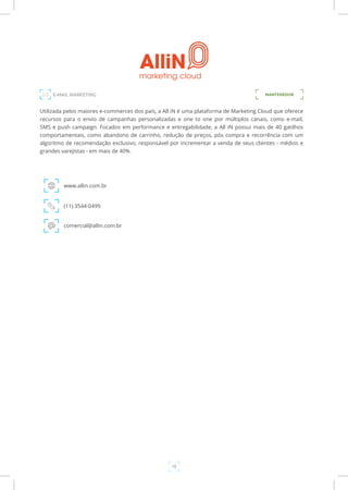 18
Utilizada pelos maiores e-commerces dos país, a All iN é uma plataforma de Marketing Cloud que oferece
recursos para o envio de campanhas personalizadas e one to one por múltiplos canais, como e-mail,
SMS e push campaign. Focados em performance e entregabilidade, a All iN possui mais de 40 gatilhos
comportamentais, como abandono de carrinho, redução de preços, pós compra e recorrência com um
algoritmo de recomendação exclusivo, responsável por incrementar a venda de seus clientes - médios e
grandes varejistas - em mais de 40%.
www.allin.com.br
E-MAIL MARKETING
(11) 3544-0499
comercial@allin.com.br
MANTENEDOR
 