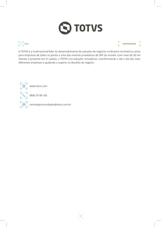19
A TOTVS é a multinacional líder no desenvolvimento de soluções de negócios no Brasil e na América Latina
para empresas de todos os portes e uma das maiores provedoras de ERP do mundo. Com mais de 30 mil
clientes e presente em 41 países, a TOTVS cria soluções inovadoras, transformando o dia a dia das mais
diferentes empresas e ajudando a superar os desafios de negócio.
www.totvs.com
ERP
0800 70 98 100
centraloportunidades@totvs.com.br
MANTENEDOR
 