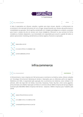 20
FULL MANAGEMENT
FULL MANAGEMENT
A Selia é especialista em oferecer soluções e gestão para lojas virtuais, aliando o conhecimento do
e-commerce e do mercado full service em um só lugar, proporcionando aos clientes alta performance e
rentabilidade da operação. SELIA significa vender(sell) com inteligência(intelligence) e arte(art); conectado
para trazer o estado da arte em serviço com muita inteligência. Oferecem os seus serviços de forma
completa ou modular adaptando a sua necessidade com capacidade para assumir a gestão de todos os
pilares operacionais: marketing, atendimento ao cliente, logística, financeiro e operações.
www.selia.com.br
(11) 3213-7574 / (11) 96908-1128
comercial@selia.com.br
APOIO
A Infracommerce, maior empresa em full service para e-commerce na América Latina, oferece soluções
em Tecnologia Omnichannel, Marketing & Vendas e Operações para os diferentes perfis de negócios.
Referência em B2B, é responsável pela operação dos e-commerces de indústrias como Unilever e SC
Johnson, além das lojas B2C de Ambev, Coca-Cola, Havaianas, Puket, Ray Ban, entre outras gigantes.
Já foi premiada como Melhor Operação no Prêmio E-commerce Brasil, Melhor Empresa de Serviços Digitais
do Brasil pela ABCOMM, Melhor Empresa Full Service - Eawards e Melhor Empresa para Trabalhar pela
GPTW.
www.infracommerce.com.br
(11) 3848 1310 / (11) 94016-3144
contato@infracommerce.com.br
MANTENEDOR
 