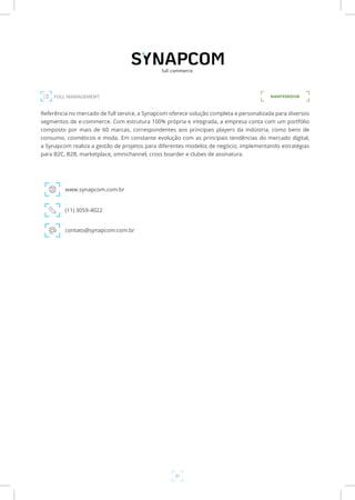 21
FULL MANAGEMENT MANTENEDOR
Referência no mercado de full service, a Synapcom oferece solução completa e personalizada para diversos
segmentos de e-commerce. Com estrutura 100% própria e integrada, a empresa conta com um portfólio
composto por mais de 60 marcas, correspondentes aos principais players da indústria, como bens de
consumo, cosméticos e moda. Em constante evolução com as principais tendências do mercado digital,
a Synapcom realiza a gestão de projetos para diferentes modelos de negócio, implementando estratégias
para B2C, B2B, marketplace, omnichannel, cross boarder e clubes de assinatura.
www.synapcom.com.br
(11) 3059-4022
contato@synapcom.com.br
 