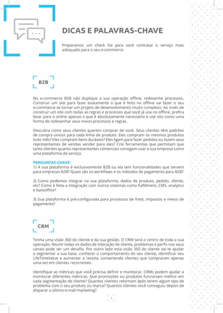 4
No e-commerce B2B não duplique a sua operação offline, redesenhe processos.
Construir um site para fazer exatamente o que é feito no offline vai fazer o seu
e-commerce se tornar um projeto de desenvolvimento muito complexo. Ao invés de
construir um site com todas as regras e processos que você já usa no offline, prefira
levar para o online apenas o que é absolutamente necessário e use isto como uma
forma de redesenhar seus novos processos e regras.
Descubra como seus clientes querem comprar de você. Seus clientes têm padrões
de compra únicos para cada linha de produto. Eles compram os mesmos produtos
todo mês? Eles compram bens duráveis? Eles ligam para fazer pedidos ou fazem seus
representantes de vendas vender para eles? Crie ferramentas que permitam que
tanto clientes quanto representantes comerciais consigam usar a sua empresa como
uma plataforma de serviço.
PERGUNTAS-CHAVE:
1) A sua plataforma é exclusivamente B2B ou ela tem funcionalidades que servem
para empresas B2B? Quais são os workflows e os métodos de pagamento para B2B?
2) Como podemos integrar na sua plataforma, dados de produto, pedido, cliente,
etc? Como é feita a integração com outros sistemas como fulfillment, CMS, analytics
e backoffice?
3) Sua plataforma é pré-configurada para processos de frete, impostos e meios de
pagamento?
Tenha uma visão 360 do cliente e da sua gestão. O CRM será o centro de toda a sua
operação. Reunir todas os dados de interação de cliente, problemas e perfis nos seus
canais pode ser um desafio. Por outro lado esta visão 360 do cliente vai te ajudar
a segmentar a sua base, conhecer o comportamento do seu cliente, identificar seu
LifeTimeValue e aumentar a receita, convertendo clientes que compraram apenas
uma vez em clientes recorrentes.
Identifique as métricas que você precisa definir e monitorar. CRMs podem ajudar a
monitorar diferentes métricas. Que promoções ou produtos funcionam melhor em
cada segmentação de cliente? Quantos clientes retornam após terem algum tipo de
problema com o seu produto ou marca? Quantos clientes você conseguiu depois de
disparar o último e-mail marketing?
B2B
CRM
Preparamos um check list para você contratar o serviço mais
adequado para o seu e-commerce
DICAS E PALAVRAS-CHAVE
 