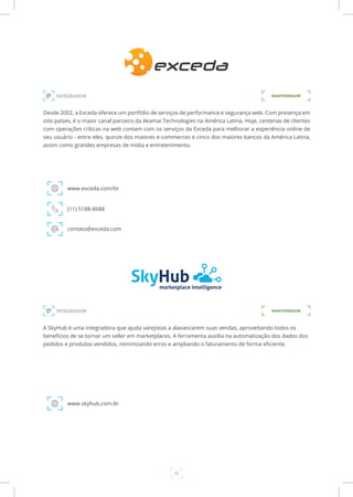 22
Desde 2002, a Exceda oferece um portfólio de serviços de performance e segurança web. Com presença em
oito países, é o maior canal parceiro da Akamai Technologies na América Latina. Hoje, centenas de clientes
com operações críticas na web contam com os serviços da Exceda para melhorar a experiência online de
seu usuário - entre eles, quinze dos maiores e-commerces e cinco dos maiores bancos da América Latina,
assim como grandes empresas de mídia e entretenimento.
www.exceda.com/br
INTEGRADOR
(11) 5188-8688
contato@exceda.com
MANTENEDOR
A SkyHub é uma integradora que ajuda varejistas a alavancarem suas vendas, aproveitando todos os
benefícios de se tornar um seller em marketplaces. A ferramenta auxilia na automatização dos dados dos
pedidos e produtos vendidos, minimizando erros e ampliando o faturamento de forma eficiente.
www.skyhub.com.br
INTEGRADOR MANTENEDOR
 
